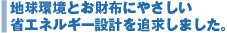 地球環境とお財布にやさしい省エネルギー設計を追求しました。