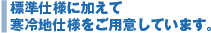 標準仕様に加えて寒冷地仕様をご用意しています。